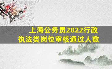 上海公务员2022行政执法类岗位审核通过人数