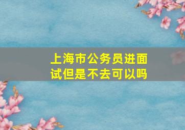 上海市公务员进面试但是不去可以吗