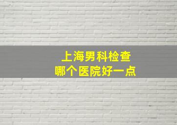 上海男科检查哪个医院好一点