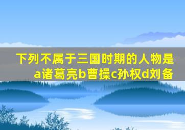 下列不属于三国时期的人物是a诸葛亮b曹操c孙权d刘备