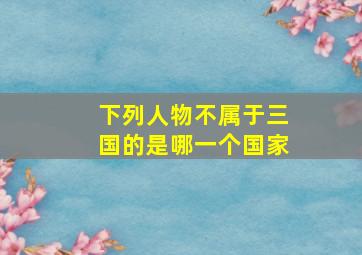 下列人物不属于三国的是哪一个国家