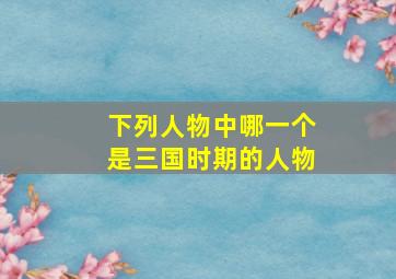 下列人物中哪一个是三国时期的人物