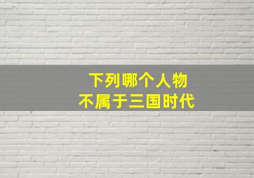 下列哪个人物不属于三国时代