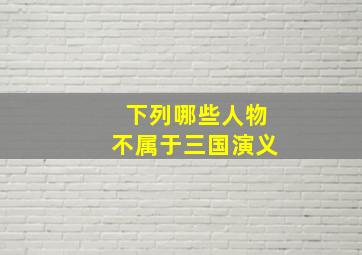 下列哪些人物不属于三国演义