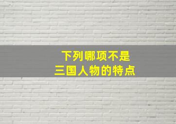 下列哪项不是三国人物的特点