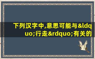 下列汉字中,意思可能与“行走”有关的是哪一项