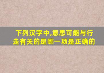 下列汉字中,意思可能与行走有关的是哪一项是正确的