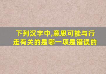 下列汉字中,意思可能与行走有关的是哪一项是错误的