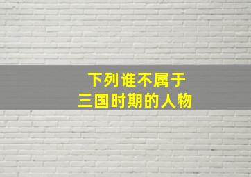 下列谁不属于三国时期的人物