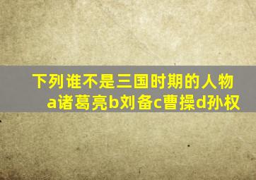 下列谁不是三国时期的人物a诸葛亮b刘备c曹操d孙权