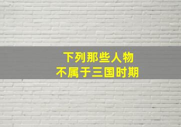 下列那些人物不属于三国时期