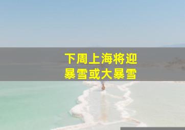 下周上海将迎暴雪或大暴雪