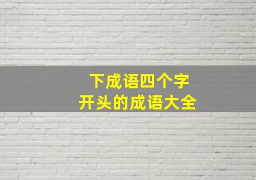 下成语四个字开头的成语大全