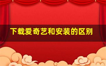 下载爱奇艺和安装的区别