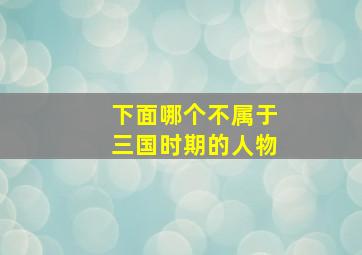 下面哪个不属于三国时期的人物