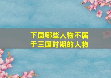 下面哪些人物不属于三国时期的人物