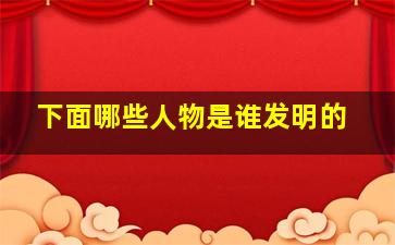 下面哪些人物是谁发明的