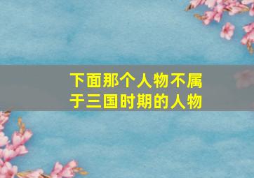 下面那个人物不属于三国时期的人物