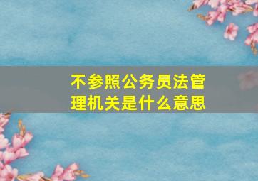 不参照公务员法管理机关是什么意思