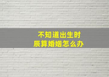 不知道出生时辰算婚姻怎么办