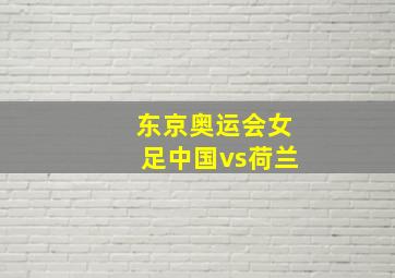 东京奥运会女足中国vs荷兰