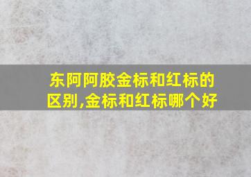 东阿阿胶金标和红标的区别,金标和红标哪个好