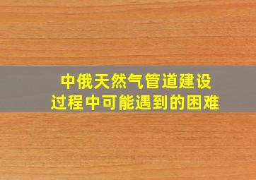 中俄天然气管道建设过程中可能遇到的困难