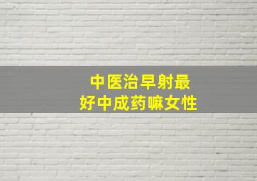 中医治早射最好中成药嘛女性