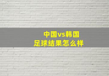 中国vs韩国足球结果怎么样