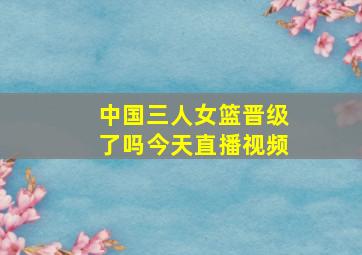 中国三人女篮晋级了吗今天直播视频