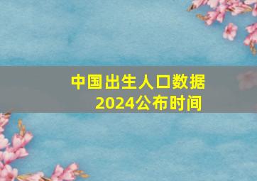 中国出生人口数据2024公布时间