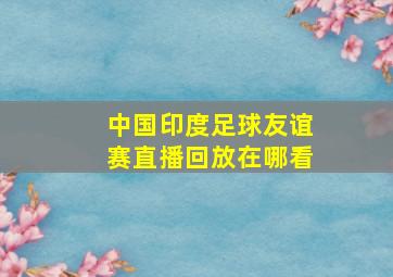 中国印度足球友谊赛直播回放在哪看