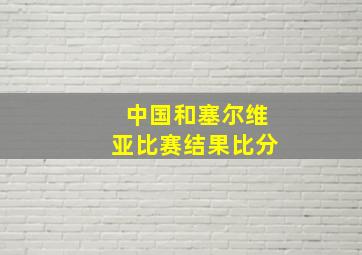 中国和塞尔维亚比赛结果比分