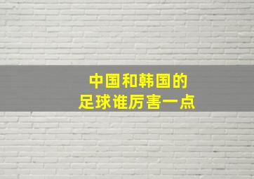 中国和韩国的足球谁厉害一点