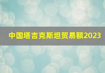 中国塔吉克斯坦贸易额2023