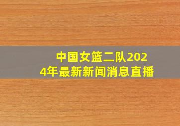 中国女篮二队2024年最新新闻消息直播