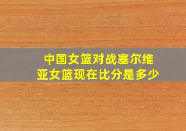 中国女篮对战塞尔维亚女篮现在比分是多少