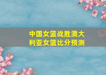 中国女篮战胜澳大利亚女篮比分预测