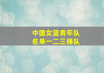 中国女篮青年队名单一二三梯队