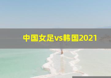 中国女足vs韩国2021