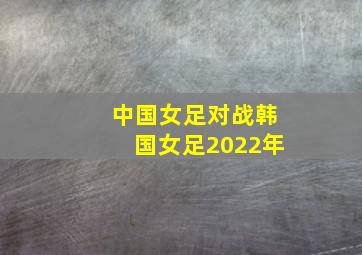 中国女足对战韩国女足2022年