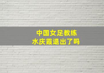 中国女足教练水庆霞退出了吗