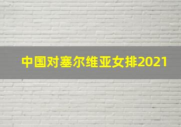 中国对塞尔维亚女排2021