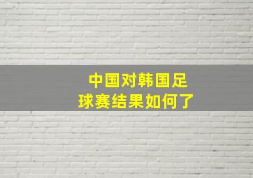 中国对韩国足球赛结果如何了