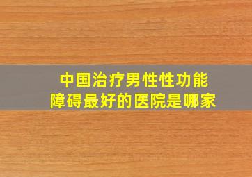 中国治疗男性性功能障碍最好的医院是哪家