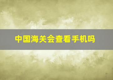 中国海关会查看手机吗