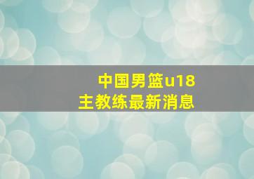 中国男篮u18主教练最新消息