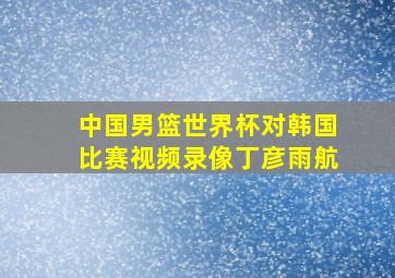 中国男篮世界杯对韩国比赛视频录像丁彦雨航