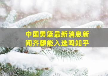 中国男篮最新消息新闻齐麟能入选吗知乎