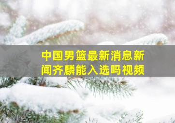 中国男篮最新消息新闻齐麟能入选吗视频